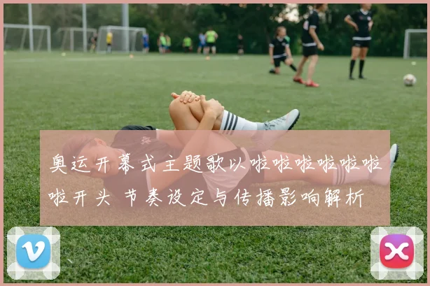 奥运开幕式主题歌以啦啦啦啦啦啦啦开头 节奏设定与传播影响解析