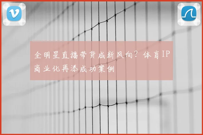 全明星直播带货成新风向？体育IP商业化再添成功案例