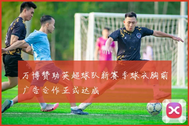 万博赞助英超球队新赛季球衣胸前广告合作正式达成