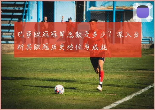 巴萨欧冠冠军总数是多少？深入分析其欧冠历史地位与成就