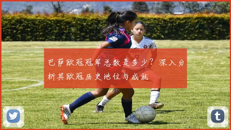 巴萨欧冠冠军总数是多少？深入分析其欧冠历史地位与成就